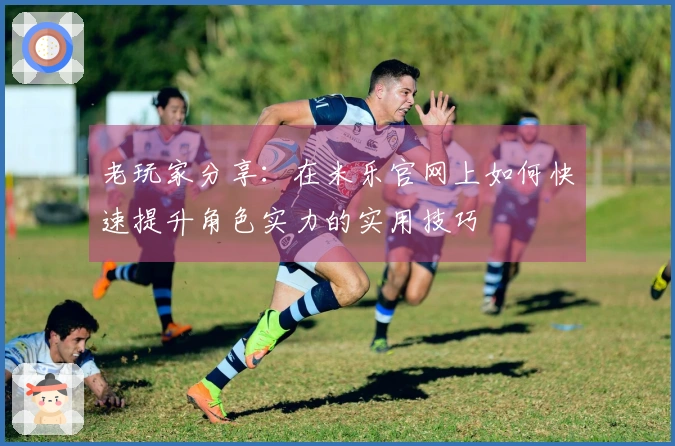 老玩家分享：在米乐官网上如何快速提升角色实力的实用技巧