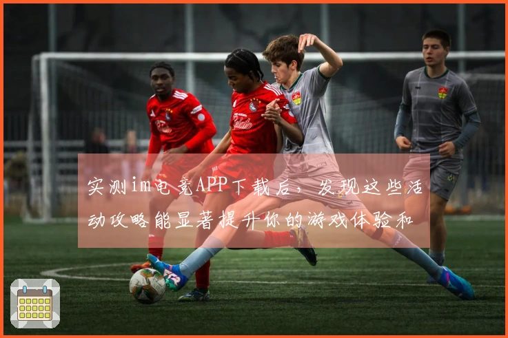 实测im电竞APP下载后，发现这些活动攻略能显著提升你的游戏体验和收益