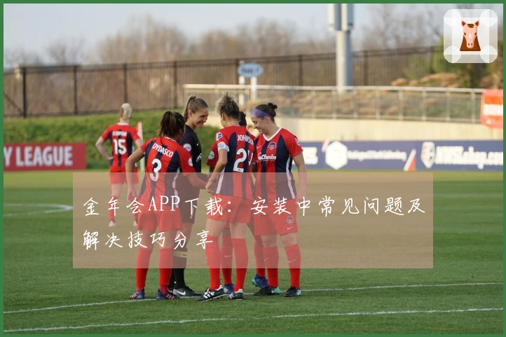 金年会APP下载：安装中常见问题及解决技巧分享