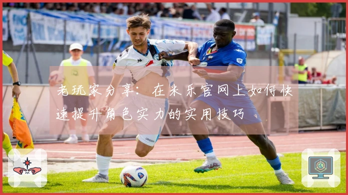 老玩家分享：在米乐官网上如何快速提升角色实力的实用技巧