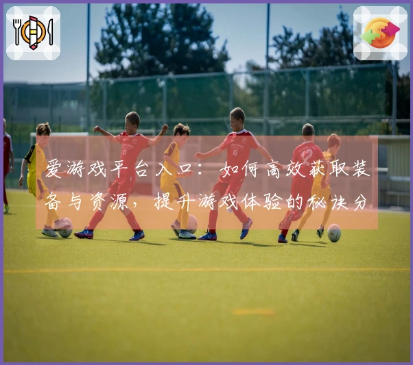 爱游戏平台入口：如何高效获取装备与资源，提升游戏体验的秘诀分享