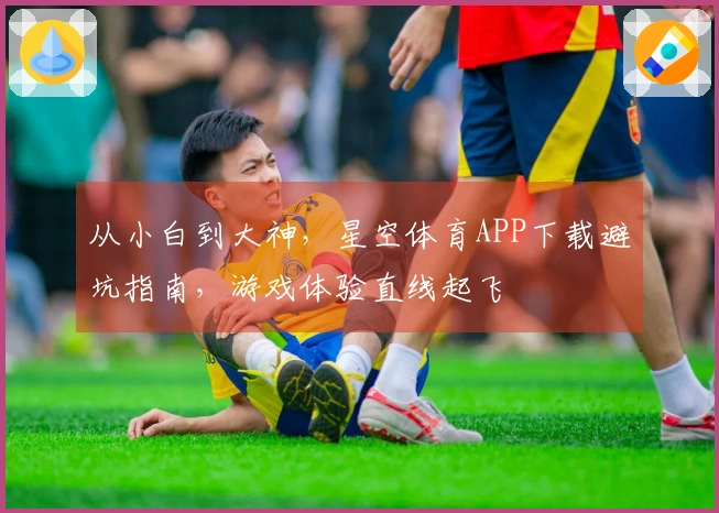 从小白到大神，星空体育APP下载避坑指南，游戏体验直线起飞